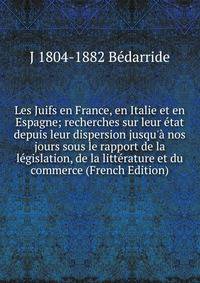 Les Juifs en France, en Italie et en Espagne; recherches sur leur ?tat depuis leur dispersion jusqu'? nos jours sous le rapport de la l?gislation, de la litt?rature et du commerce (French Edition)