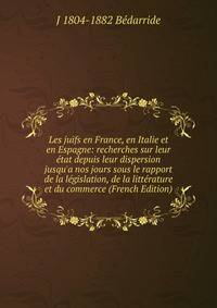 Les juifs en France, en Italie et en Espagne: recherches sur leur ?tat depuis leur dispersion jusqu'a nos jours sous le rapport de la l?gislation, de la litt?rature et du commerce (French Edition)