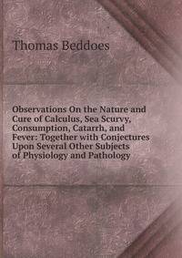 Observations On the Nature and Cure of Calculus, Sea Scurvy, Consumption, Catarrh, and Fever: Together with Conjectures Upon Several Other Subjects of Physiology and Pathology