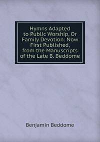Hymns Adapted to Public Worship, Or Family Devotion: Now First Published, from the Manuscripts of the Late B. Beddome