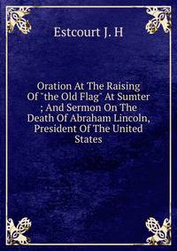 Oration At The Raising Of "the Old Flag" At Sumter ; And Sermon On The Death Of Abraham Lincoln, President Of The United States