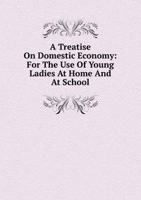 A Treatise On Domestic Economy: For The Use Of Young Ladies At Home And At School
