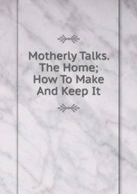 Motherly Talks. The Home; How To Make And Keep It