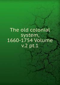 The old colonial system, 1660-1754 Volume v.2 pt.1
