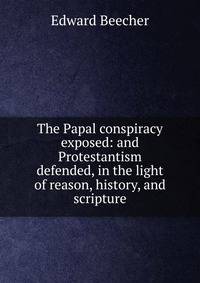 The Papal conspiracy exposed: and Protestantism defended, in the light of reason, history, and scripture