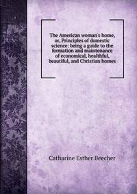 The American woman's home, or, Principles of domestic science: being a guide to the formation and maintenance of economical, healthful, beautiful, and Christian homes