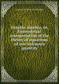 Graphic algebra, or, Geometrical interpretation of the theory of equations of one unknown quantity