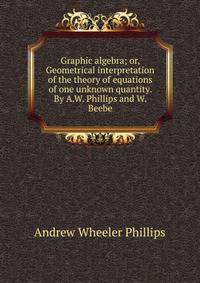 Graphic algebra; or, Geometrical interpretation of the theory of equations of one unknown quantity. By A.W. Phillips and W. Beebe