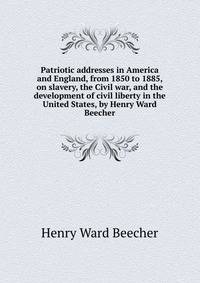 Patriotic addresses in America and England, from 1850 to 1885, on slavery, the Civil war, and the development of civil liberty in the United States, by Henry Ward Beecher