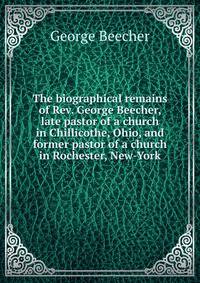 The biographical remains of Rev. George Beecher, late pastor of a church in Chillicothe, Ohio, and former pastor of a church in Rochester, New-York