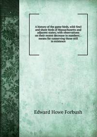 A history of the game birds, wild-fowl and shore birds of Massachusetts and adjacent states; with observations on their recent decrease in numbers; . means for conserving those still in existence