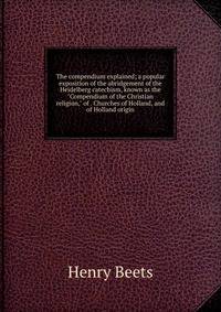 The compendium explained; a popular exposition of the abridgement of the Heidelberg catechism, known as the "Compendium of the Christian religion," of . Churches of Holland, and of Holland origin