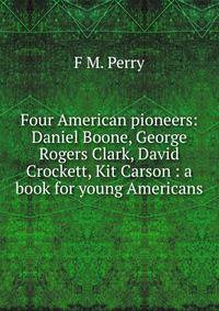 Four American pioneers: Daniel Boone, George Rogers Clark, David Crockett, Kit Carson : a book for young Americans