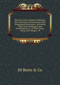 History of the Counties of Mckean, Elk, and Forest, Pennsylvania, with Biographical Selections: Including Their Early Settlement and Development; a . of Their Cities, Towns and Villages . Bi