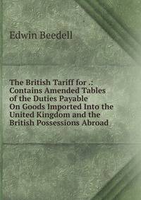 The British Tariff for .: Contains Amended Tables of the Duties Payable On Goods Imported Into the United Kingdom and the British Possessions Abroad .