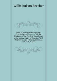 Index of Presbyterian Ministers, Containing the Names of All the Ministers of the Presbyterian Church in the United States of America: With References . and Minutes, from A.D. 1706 to A.D. 1881