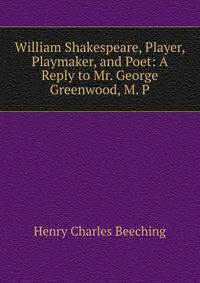 William Shakespeare, Player, Playmaker, and Poet: A Reply to Mr. George Greenwood, M. P.