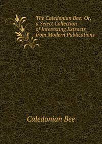 The Caledonian Bee: Or, a Select Collection of Interesting Extracts from Modern Publications