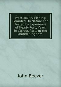 Practical Fly-Fishing: Founded On Nature and Tested by Experience of Nearly Forty Years in Various Parts of the United Kingdom .