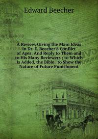 A Review, Giving the Main Ideas in Dr. E. Beecher'S Conflict of Ages: And Reply to Them and to His Many Reviewers ; to Which Is Added, the Bible . to Show the Nature of Future Punishment