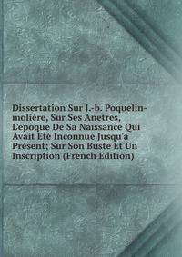 Dissertation Sur J.-b. Poquelin-moli?re, Sur Ses Anetres, L'epoque De Sa Naissance Qui Avait Et? Inconnue Jusqu'a Pr?sent; Sur Son Buste Et Un Inscription (French Edition)