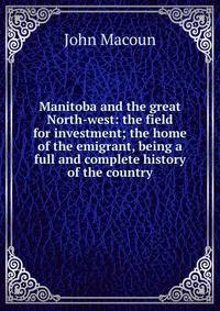 Manitoba and the great North-west: the field for investment; the home of the emigrant, being a full and complete history of the country