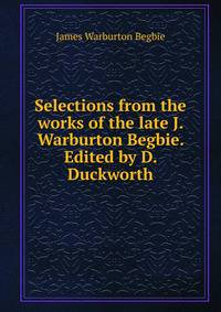 Selections from the works of the late J. Warburton Begbie. Edited by D. Duckworth