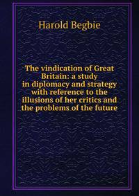 The vindication of Great Britain: a study in diplomacy and strategy with reference to the illusions of her critics and the problems of the future