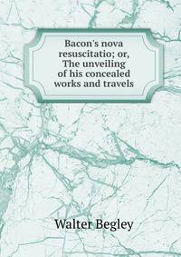 Bacon's nova resuscitatio; or, The unveiling of his concealed works and travels
