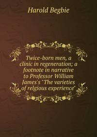 Twice-born men, a clinic in regeneration; a footnote in narrative to Professor William James's "The varieties of relgious experience"