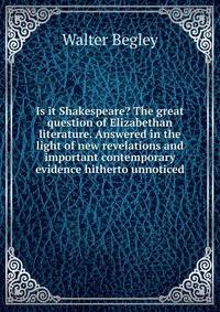 Is it Shakespeare? The great question of Elizabethan literature. Answered in the light of new revelations and important contemporary evidence hitherto unnoticed