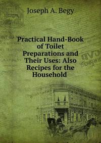 Practical Hand-Book of Toilet Preparations and Their Uses: Also Recipes for the Household .