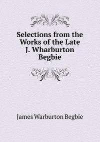 Selections from the Works of the Late J. Wharburton Begbie