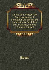 La Vie De S. Vincent De Paul: Instituteur &amp; Fondateur Des Pr?tres De La Mission &amp; Des Filles De La Charit?, Volume 1 (French Edition)