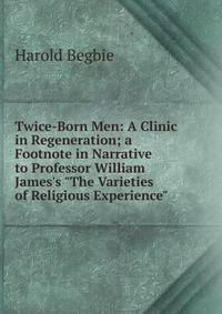 Twice-Born Men: A Clinic in Regeneration; a Footnote in Narrative to Professor William James's "The Varieties of Religious Experience"
