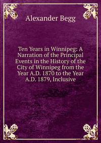 Ten Years in Winnipeg: A Narration of the Principal Events in the History of the City of Winnipeg from the Year A.D. 1870 to the Year A.D. 1879, Inclusive