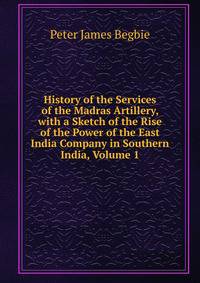 History of the Services of the Madras Artillery, with a Sketch of the Rise of the Power of the East India Company in Southern India, Volume 1