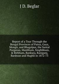 Report of a Tour Through the Bengal Provinces of Patna, Gaya, Mongir, and Bhagalpur, the Santal Parganas, Manbhum, Singhbhum, &amp; Birbhum, Bankura, Raniganj, Bardwan and Hughli in 1872-73