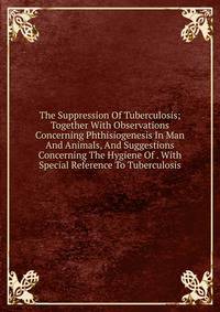The Suppression Of Tuberculosis; Together With Observations Concerning Phthisiogenesis In Man And Animals, And Suggestions Concerning The Hygiene Of . With Special Reference To Tuberculosis
