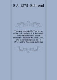 The very remarkable Thackeray collection made by B.A. Behrend . Fine miscellaneous books from Mrs. Rebecca Wharton Gaw . and other consignors. To . 4, 1915 . at the Anderson Galleries