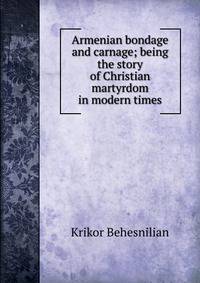 Armenian bondage and carnage; being the story of Christian martyrdom in modern times