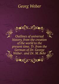Outlines of universal history, from the creation of the world to the present time. Tr. from the German of Dr. George Weber . and Dr. M. Behr