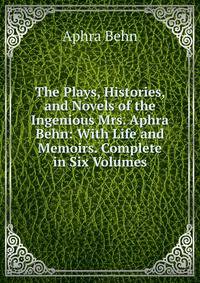The Plays, Histories, and Novels of the Ingenious Mrs. Aphra Behn: With Life and Memoirs. Complete in Six Volumes.