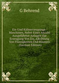 Eis-Und Kalteerzeugungs-Maschinen, Nebst Einer Anzahl Ausgefuhrter Anlagen Zur Erzeugung Von Eis, Alkuhlung Von Flussigkeiten Und Raumen . (German Edition)