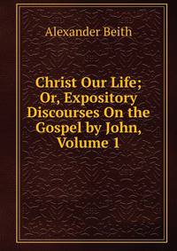 Christ Our Life; Or, Expository Discourses On the Gospel by John, Volume 1