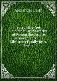 Sorrowing, Yet Rejoicing; Or, Narrative of Recent Successive Bereavements in a Minister's Family By A. Beith.