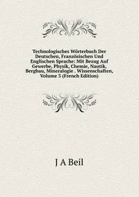 Technologisches Worterbuch Der Deutschen, Franzosischen Und Englischen Sprache: Mit Bezug Auf Gewerbe, Physik, Chemie, Nautik, Bergbau, Mineralogie . Wissenschaften, Volume 3 (French Edition)