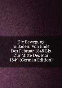 Die Bewegung in Baden: Von Ende Des Februar 1848 Bis Zur Mitte Des Mai 1849 (German Edition)