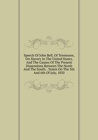 Speech Of John Bell, Of Tennessee, On Slavery In The United States, And The Causes Of The Present Dissensions Between The North And The South. . States On The 5th And 6th Of July, 1850