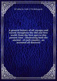 A general history of all voyages and travels thoughout the Old and New world: from the first ages to this present time : illustrating both the ancient . of each country . an accounof all discoveri